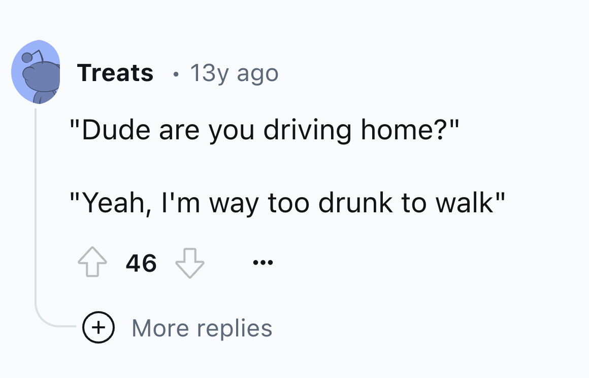number - Treats 13y ago "Dude are you driving home?" "Yeah, I'm way too drunk to walk" 46 More replies